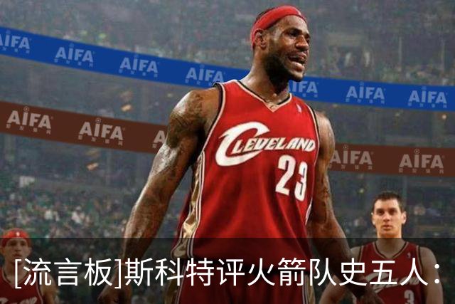 [流言板]斯科特评火箭队史五人：姚明第三麦迪第四哈登第五